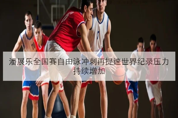 潘展乐全国赛自由泳冲刺再提速世界纪录压力持续增加