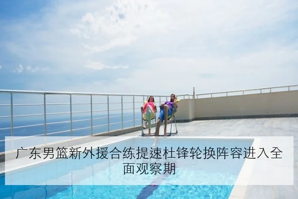 广东男篮新外援合练提速杜锋轮换阵容进入全面观察期